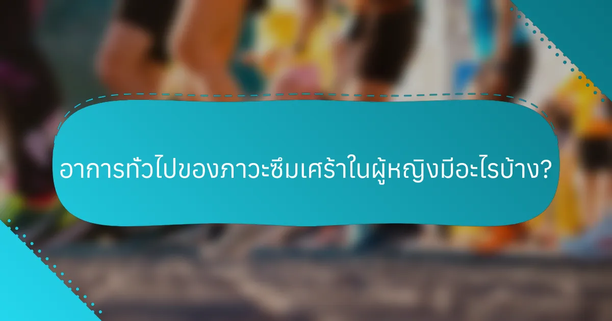 อาการทั่วไปของภาวะซึมเศร้าในผู้หญิงมีอะไรบ้าง?