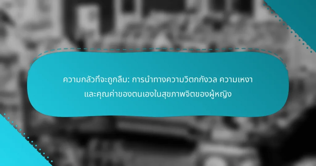 ความกลัวที่จะถูกลืม: การนำทางความวิตกกังวล ความเหงา และคุณค่าของตนเองในสุขภาพจิตของผู้หญิง