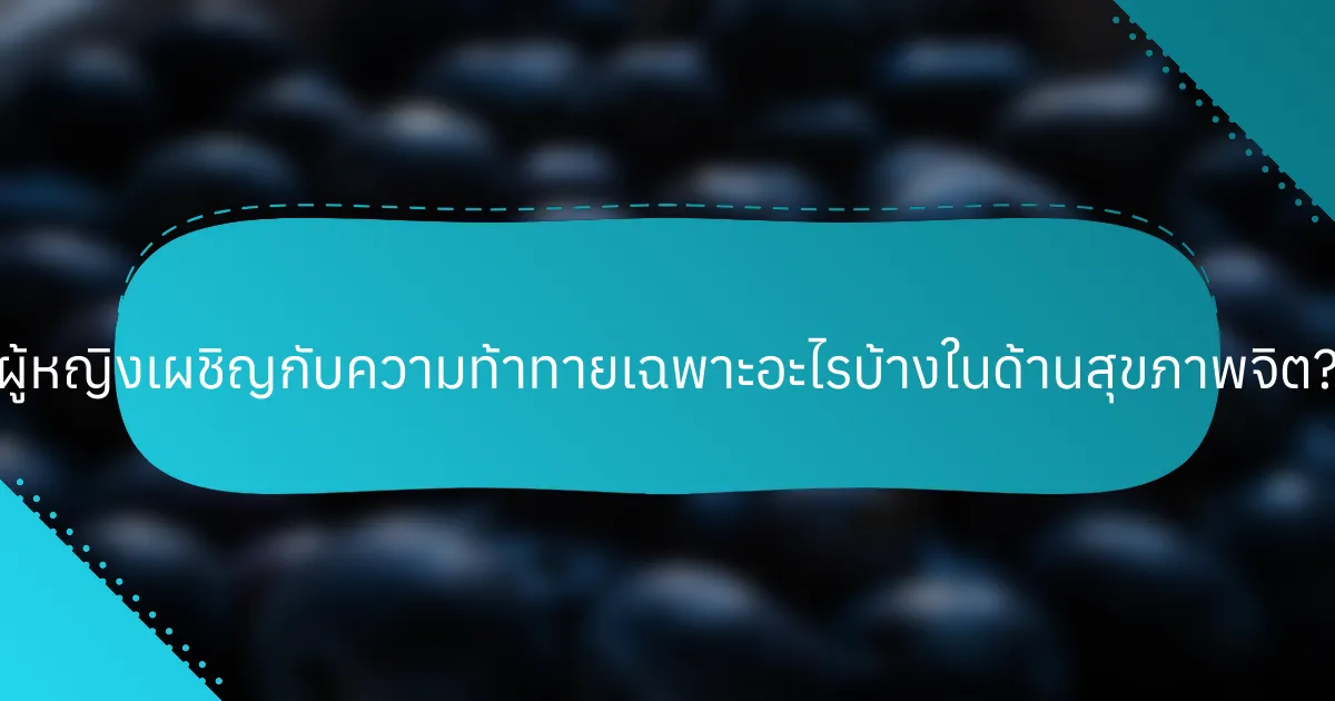 ผู้หญิงเผชิญกับความท้าทายเฉพาะอะไรบ้างในด้านสุขภาพจิต?